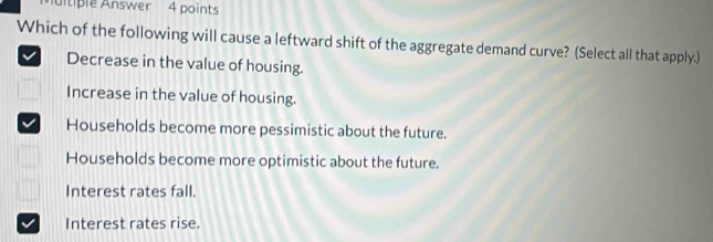 itiple Answer 4 points
Which of the following will cause a leftward shift of the aggregate demand curve? (Select all that apply.)
Decrease in the value of housing.
Increase in the value of housing.
Households become more pessimistic about the future.
Households become more optimistic about the future.
Interest rates fall.
Interest rates rise.