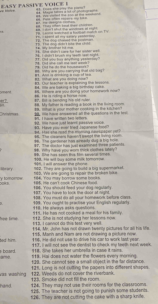 EASY PASSIVE VOICE 1
63. Does she play the piano?
ve Voice. 64. Magie takes a lot of photographs.
65. We visited the zoo at the weekend.
66. Pete often repairs my bike.
67. He designs clothes.
68. They often beat their children.
69. I don't shut the windows at night.
ks. 70. Leone watched a football match on TV.
71. I spent all my salary yesterday
72. The dog chased the postman.
73. The dog didn't bite the child.
74. My brother hit me.
75. She didn't care for her sister well.
76. I didn't brush my teeth last night.
77. Did you buy anything yesterday?
78. Did she call me last week?
79. Did he do the housework?
80. Why are you carrying that old bag?
81. Ann is drinking a cup of tea.
82. What are you doing now?
83. Our teacher is explaining the lessons.
84. We are baking a big birthday cake.
pment. 85. Where are you doing your homework now?
86. He is riding a horse now.
er? 87. Bill is bending his old ruler.
en. 88. My father is reading a book in the living room.
89. What is your mother cooking in the kitchen?
Christmas. 90. We have answered all the questions in the test.
91. I have written two letters
92. We have just learnt passive voice.
93. Have you ever tried Japanese food?
94. Has she read the morning newspaper yet?
95. The cleaners haven't swept the living room.
96. The gardener has already dug a big hole.
97. The doctor has just examined three patients.
98. Why have you worn thick clothes lately?
99. She has seen this film several times.
100. He will buy some milk tomorrow.
101. I will answer the phone.
library. 102. They are going to build a big supermarket.
103. We are going to repair the broken bike.
y tomorrow. 104. You may borrow some books.
boks. 105. He can't cook Chinese food.
106. You should feed your dog regularly.
107. You have to lock the door at night.
108. You must do all your homework before class.
e. 109. You ought to practise your English regularly.
110. He always asks questions.
111. He has not cooked a meal for his family.
free time. 112. She is not studying her lessons now.
113. I cannot do this test very well.
114. Mr. John has not drawn twenty pictures for all his life.
115. Manh and Nam are not drawing a picture now.
ted him. 116. He did not use to drive his car to work last year.
117. I will not see the dentist to check my teeth next week.
board. 118. She takes her umbrella in case it rains.
ame. 119. Hai does not water the flowers every morning.
120. She cannot see a small object in the far distance.
121. Long is not cutting the papers into different shapes.
vas washing 122. Weeds do not cover the riverbank.
123. Smoke did not fill the room.
hand. 124. They may not use their rooms for the classrooms.
125. The teacher is not going to punish some students.
126. They are not cutting the cake with a sharp knife.