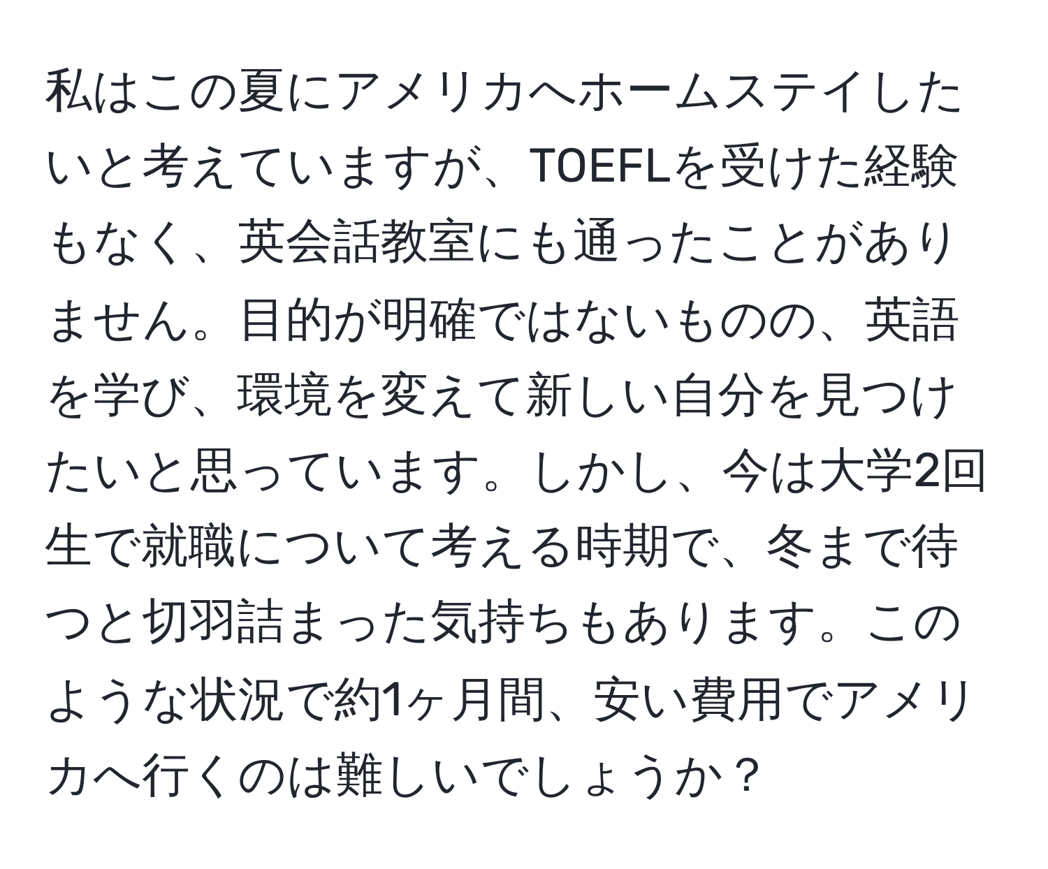 私はこの夏にアメリカへホームステイしたいと考えていますが、TOEFLを受けた経験もなく、英会話教室にも通ったことがありません。目的が明確ではないものの、英語を学び、環境を変えて新しい自分を見つけたいと思っています。しかし、今は大学2回生で就職について考える時期で、冬まで待つと切羽詰まった気持ちもあります。このような状況で約1ヶ月間、安い費用でアメリカへ行くのは難しいでしょうか？