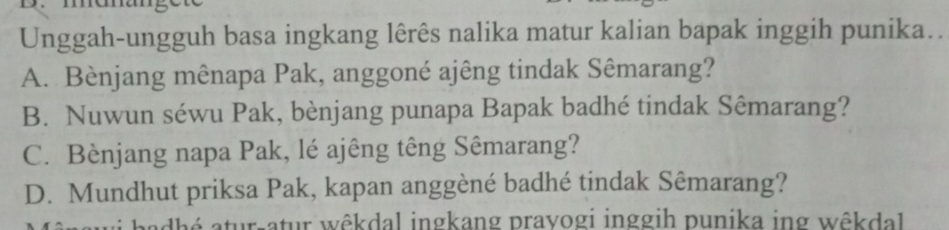 Unggah-ungguh basa ingkang lêrês nalika matur kalian bapak inggih punika..
A. Bènjang mênapa Pak, anggoné ajêng tindak Sêmarang?
B. Nuwun séwu Pak, bènjang punapa Bapak badhé tindak Sêmarang?
C. Bènjang napa Pak, lé ajêng têng Sêmarang?
D. Mundhut priksa Pak, kapan anggèné badhé tindak Sêmarang?
atur-atur wêkdal ingkang prayogi inggih punika ing wêkdal