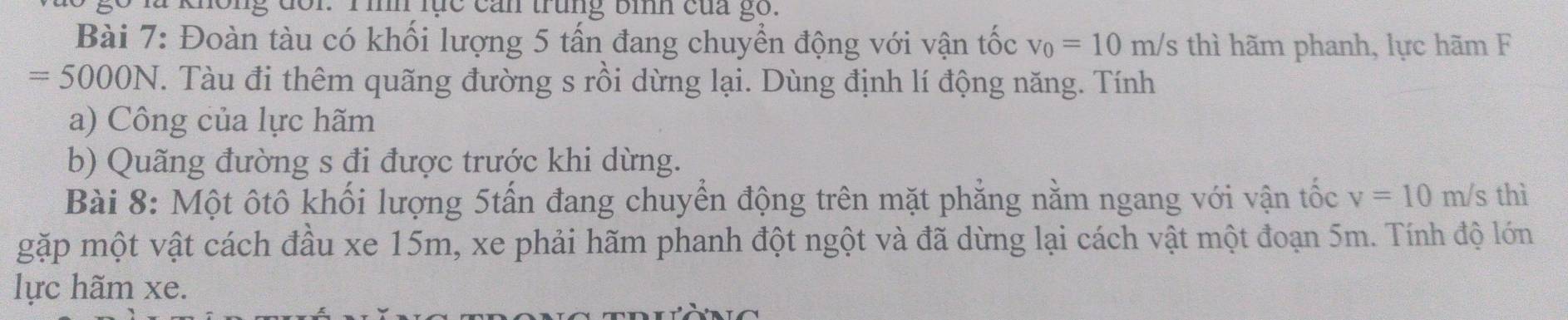 # không đối. Tình lục cản trung bìh của gố. 
Bài 7: Đoàn tàu có khối lượng 5 tấn đang chuyển động với vận tốc v_0=10m/s s thì hãm phanh, lực hãm F
=5000N T. Tàu đi thêm quãng đường s rồi dừng lại. Dùng định lí động năng. Tính 
a) Công của lực hãm 
b) Quãng đường s đi được trước khi dừng. 
Bài 8: Một ôtô khối lượng 5tấn đang chuyển động trên mặt phẳng nằm ngang với vận tốc v=10m/s thì 
gặp một vật cách đầu xe 15m, xe phải hãm phanh đột ngột và đã dừng lại cách vật một đoạn 5m. Tính độ lớn 
lực hãm xe.