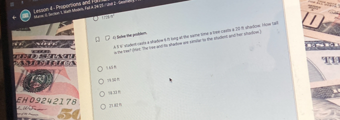 Lesson 4 - Proportions and F o I 
Munar O. Section 1, Math Models, Fall A 24/25 / Unit 2 - Geomed

1728ft^2
4) Solve the problem. 
^ 56° student casts a shadow 6 ft long at the same time a tree casts a 20 ft shadow. How talll 
is the tree? (Hint: The tree and its shadow are similar to the student and her shadow.) 
ST 
PANXC CPICA 
Te
1.65 f
19 50 ft
18.33 ft
EH09242178
21.82 ft