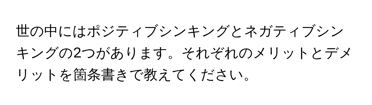 世の中にはポジティブシンキングとネガティブシンキングの2つがあります。それぞれのメリットとデメリットを箇条書きで教えてください。