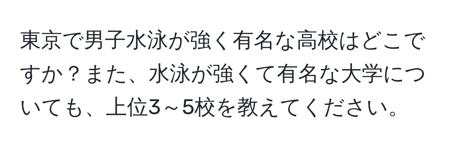 東京で男子水泳が強く有名な高校はどこですか？また、水泳が強くて有名な大学についても、上位3～5校を教えてください。