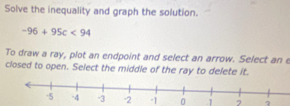 Solve the inequality and graph the solution.
-96+95c<94</tex> 
To draw a ray, plot an endpoint and select an arrow. Select an e 
closed to open. Select the middle of the ray to delete it.
-1 0 .1 2 3