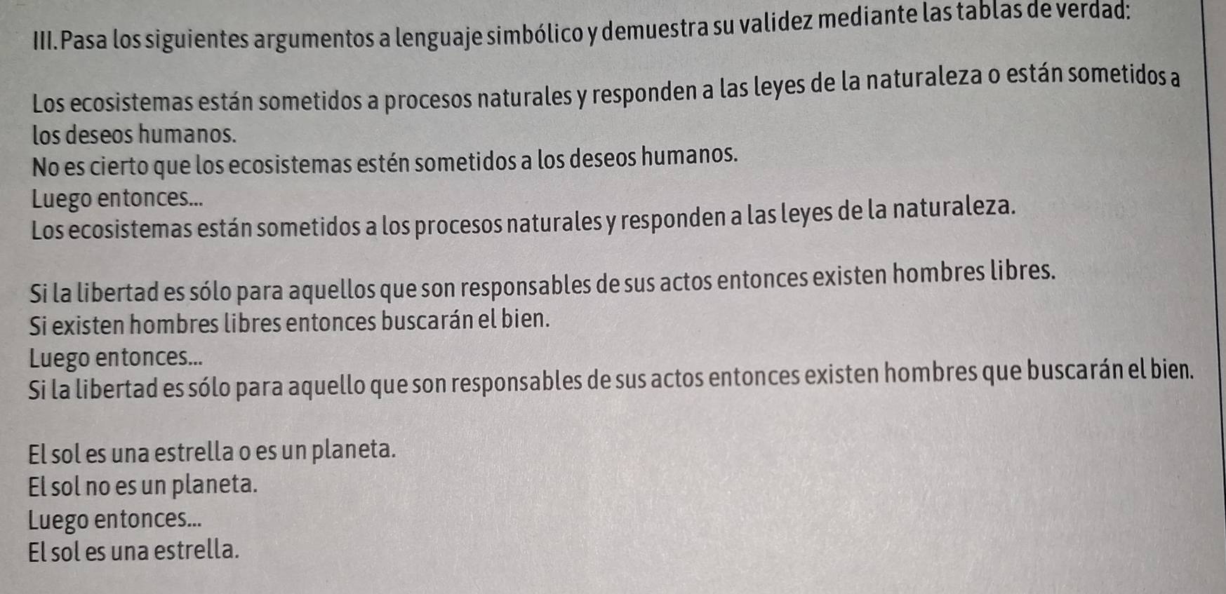 III.Pasa los siguientes argumentos a lenguaje simbólico y demuestra su validez mediante las tablas de verdad:
Los ecosistemas están sometidos a procesos naturales y responden a las leyes de la naturaleza o están sometidos a
los deseos humanos.
No es cierto que los ecosistemas estén sometidos a los deseos humanos.
Luego entonces...
Los ecosistemas están sometidos a los procesos naturales y responden a las leyes de la naturaleza.
Si la libertad es sólo para aquellos que son responsables de sus actos entonces existen hombres libres.
Si existen hombres libres entonces buscarán el bien.
Luego entonces...
Si la libertad es sólo para aquello que son responsables de sus actos entonces existen hombres que buscarán el bien.
El sol es una estrella o es un planeta.
El sol no es un planeta.
Luego entonces...
El sol es una estrella.