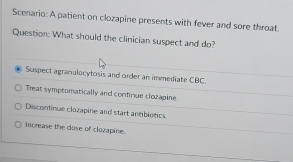 Scenario: A patient on clozapine presents with fever and sore throat.
Question: What should the clinician suspect and do?
Suspect agranulocytosis and order an immediate CBC.
Treat symptomatically and continue clozapine.
Discontinue clozapine and start antibiotics.
increase the dose of clozapine.