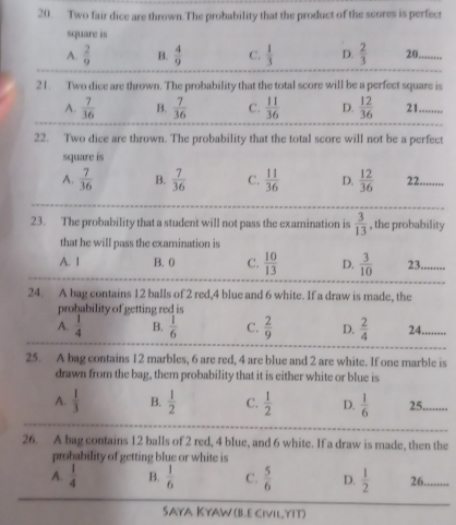 Two fair dice are thrown.The probability that the product of the scores is perfect
square is
A.  2/9  B.  4/9  C.  1/3  D.  2/3  20,
21. Two dice are thrown. The probability that the total score will be a perfect square is
A.  7/36  B.  7/36  C.  11/36  D.  12/36  21.
22. Two dice are thrown. The probability that the total score will not be a perfect
square is
A.  7/36  B.  7/36  C.  11/36  D.  12/36  22.
23. The probability that a student will not pass the examination is  3/13  , the probability
that he will pass the examination is
A. 1 B. 0 C.  10/13  D.  3/10  23.
24. A bag contains 12 balls of 2 red, 4 blue and 6 white. If a draw is made, the
probability of getting red is
A.  1/4  B.  1/6  C.  2/9  D.  2/4  24. ....
25. A bag contains 12 marbles, 6 are red, 4 are blue and 2 are white. If one marble is
drawn from the bag, them probability that it is either white or blue is
A.  1/3  B.  1/2  C.  1/2  D.  1/6  25.
26. A bag contains 12 balls of 2 red, 4 blue, and 6 white. If a draw is made, then the
probability of getting blue or white is
A.  1/4  B.  1/6  C.  5/6  D.  1/2  26.
Saya Kyaw (B.E civil yIt)