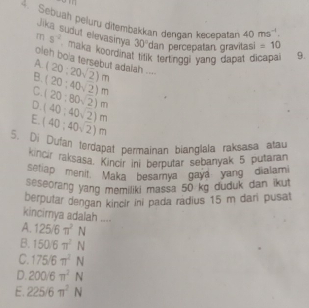 Sebuah peluru ditembakkan dengan kecepatan 40ms^(-1). =10
Jika sudut elevasinya 30° dan percepatan gravitasi
m s^(-2) , maka koordinat titik tertinggi yang dapat dicapai 9.
oleh bola tersebut adalah ....
A. (20;20sqrt(2))m
B. (20;40sqrt(2))m
C. (20:80sqrt(2))m
D. (40;40sqrt(2))m
E. (40;40sqrt(2))m
5. Di Dufan terdapat permainan bianglala raksasa atau
kincir raksasa. Kincir ini berputar sebanyak 5 putaran
setiap menit. Maka besamya gaya yang dialami
seseorang yang memiliki massa 50 kg duduk dan ikut
berputar dengan kincir ini pada radius 15 m dari pusat
kincimya adalah ....
A. 125/6π^2N
B. 150/6π^2N
C. 175/6π^2N
D. 200/6π^2N
E. 225/6π^2N