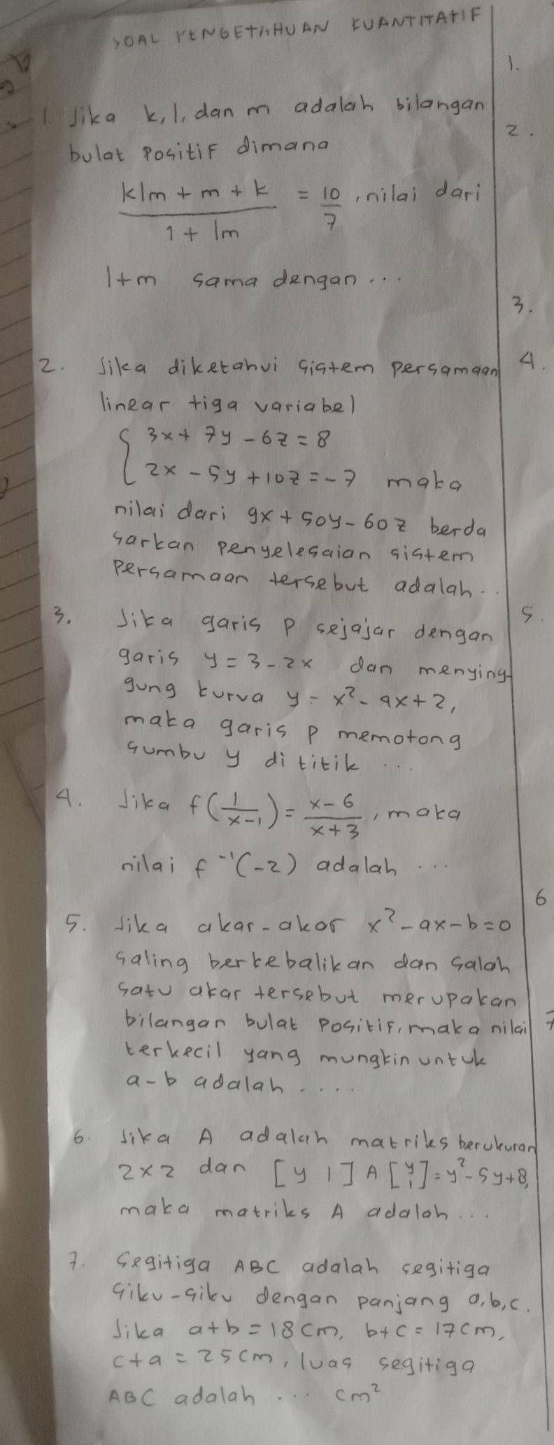 SOAL YENGETHHUAN EUANTIATIF 
1. 
1 Jika k, 1, dan m adalah bilangan 
2. 
bulat Positif dimana
 (k/m+m+k)/1+1m = 10/7  ,nilai dari
I+m sama dengan. . . 
3. 
2. Sika diketanvi giatem persamaan A. 
linear tiga variabel
beginarrayl 3x+7y-6z=8 2x-5y+10z=-7endarray.
make 
nilai dari 9x+50y-60 i berda 
sarkan penyelesaian sistem 
persamaan tersebut adalah. 
5. 
3. Sika garis P sejajar dengan 
garis dan menying 
gong turva y=x^2-9x+2, 
maka garis p memotong 
Gumbu y di titik 
4. Jika f( 1/x-1 )= (x-6)/x+3  , make 
nilai f^(-1)(-2) adalah. 
6 
5. lika akar-akor x^2-ax-b=0
saling bertebalikan dan Galgh 
satu akar tersebut merupakan 
bilangan bulat positif, maka nilai 
terkecil yang mungtin untck 
a-b adalah. 
6. lika A adalah matriks berukurar
2* 2 dan [y1]Abeginbmatrix y 1endbmatrix =y^2-5y+8, 
maka matriks A adaloh. 
7. Gegitiga ABC adalah segitiga 
Gikv-sikv dengan panjang 0, b, c. 
Jika 
,luas segitiga
ABC adalah. cm^2