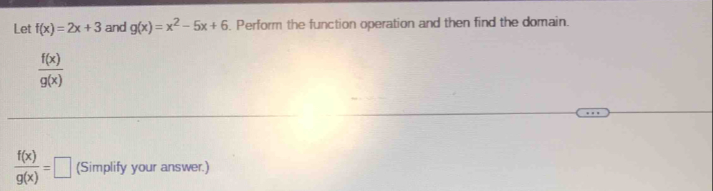 Let f(x)=2x+3 and g(x)=x^2-5x+6. Perform the function operation and then find the domain.
 f(x)/g(x) 
 f(x)/g(x) =□ (Simplify your answer.)