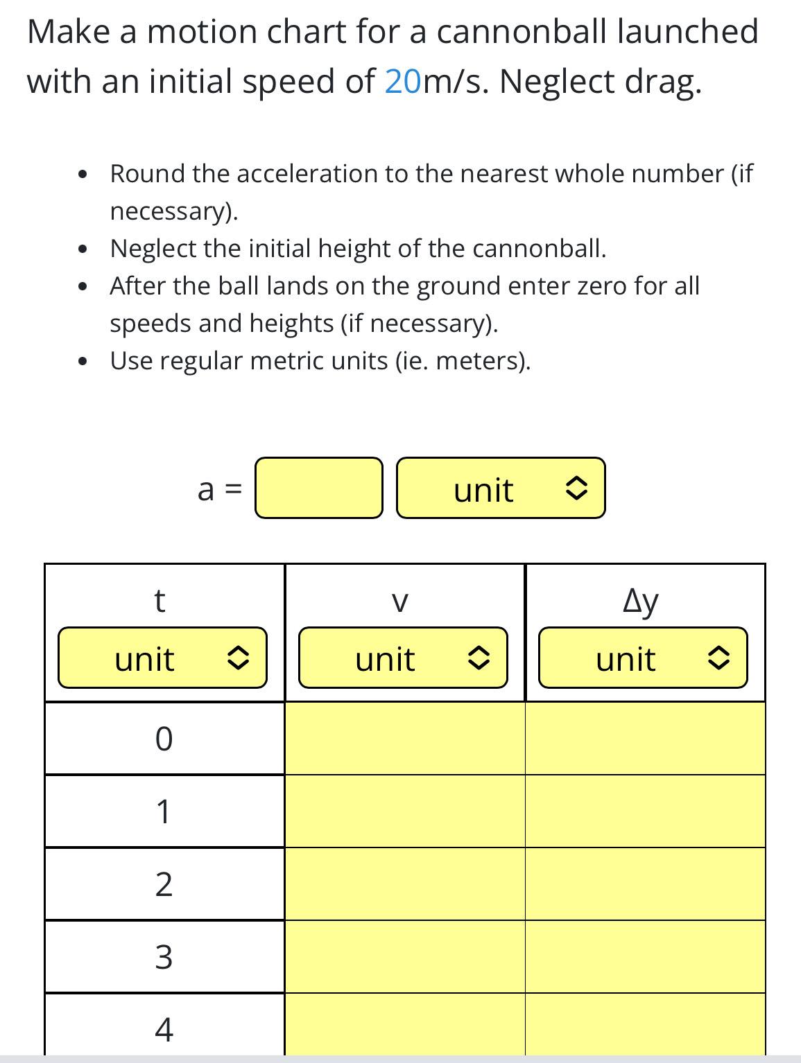 Make a motion chart for a cannonball launched 
with an initial speed of 20m/s. Neglect drag. 
Round the acceleration to the nearest whole number (if 
necessary). 
Neglect the initial height of the cannonball. 
After the ball lands on the ground enter zero for all 
speeds and heights (if necessary). 
Use regular metric units (ie. meters).
a=□ unit