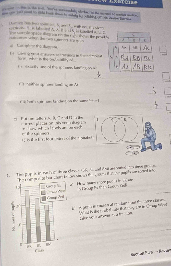 ew Exercise
coet o this is the and. You've successfully climbed to the summit of another saction.
low you just aeed to slide back down to tafety by polishing off this Review Exercise.
r,   Damen has two spinners, S, and S., with equally sized
sections S. is labelled A. A. B and S. is labelled A. B. C
The sample space diagram on the right shows the possi
outcomes when the two spinners are spun
a) Complete the diagram.
b) Giving your answers as fractions in their simplestDmark
form, what is the probability of...
(i) exactly one of the spinners landing on A?
_
(ii) neither spinner landing on A T  mark
、
_
Tow
(iii) both spinners landing on the same letter?
_
c) Put the letters A, B, C and D in the
correct places on this Venn diagram
to show which labels are on each
of the spinners.
(ξ is the first four letters of the alphab
2. The pupils in each of three classes (8K, 8L and 8M) are sorted into three groups.
mposite bar chart below shows the groups that the pupils are sorted into.
a) How many more pupils in 8K are
_
in Group Ex than Group Zed?
b) A pupil is chosen at random from the three classes.
What is the probability that they are in Group Wye?
Give your answer as a fraction.
Section Five — Review