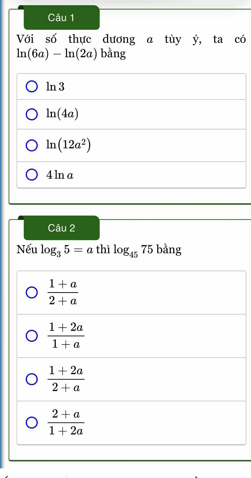 Với số thực dương a tùy ý, ta có
ln (6a)-ln (2a) bằng
ln 3
ln (4a)
ln (12a^2)
4 ln a
Câu 2
Nếu log _35=a thì log _4575 bằng
 (1+a)/2+a 
 (1+2a)/1+a 
 (1+2a)/2+a 
 (2+a)/1+2a 