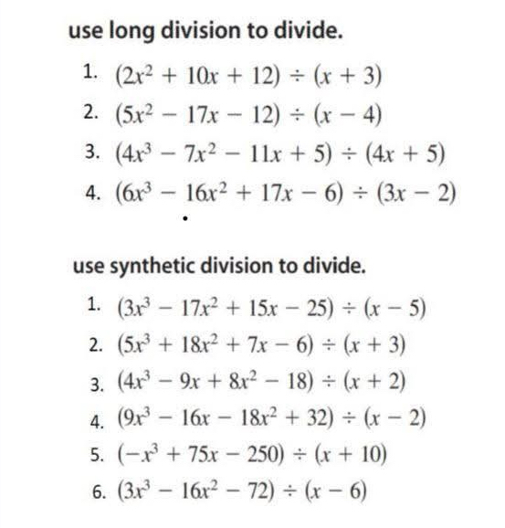 use long division to divide. 
1. (2x^2+10x+12)/ (x+3)
2. (5x^2-17x-12)/ (x-4)
3. (4x^3-7x^2-11x+5)/ (4x+5)
4. (6x^3-16x^2+17x-6)/ (3x-2)
use synthetic division to divide. 
1. (3x^3-17x^2+15x-25)/ (x-5)
2. (5x^3+18x^2+7x-6)/ (x+3)
3. (4x^3-9x+8x^2-18)/ (x+2)
4. (9x^3-16x-18x^2+32)/ (x-2)
5. (-x^3+75x-250)/ (x+10)
6. (3x^3-16x^2-72)/ (x-6)