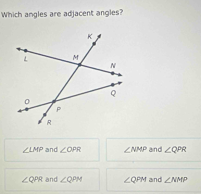 Which angles are adjacent angles?
∠ LMP and ∠ OPR ∠ NMP and ∠ QPR
∠ QPR and ∠ QPM ∠ QPM and ∠ NMP