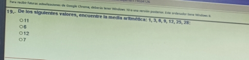 19024126
Para recibir futuras actualizaciones de Google Chrome, deberás tener Windows 10 o una versión posterior. Este ordenador tena Wndows II.
19.. De los siguientes valores, encuentre la media aritmética: 1, 3, 6, 9, 12, 25, 28 :
11
6
12
7