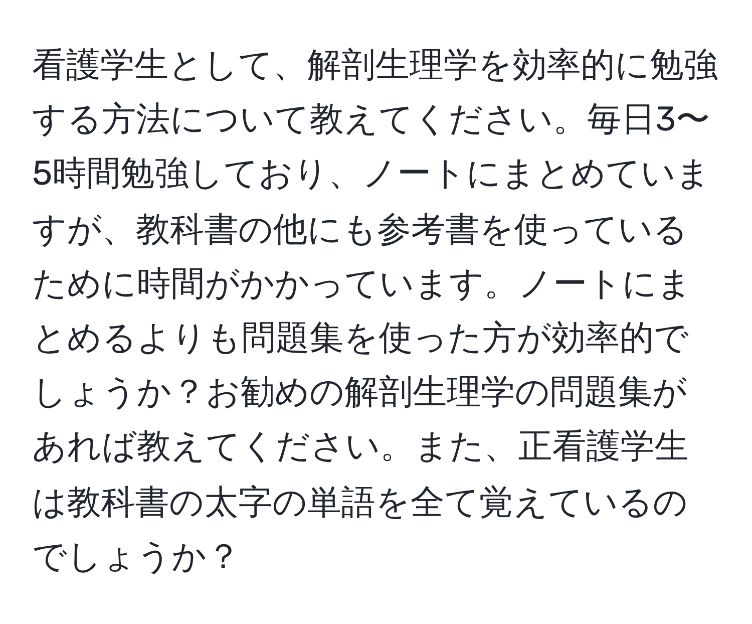 看護学生として、解剖生理学を効率的に勉強する方法について教えてください。毎日3〜5時間勉強しており、ノートにまとめていますが、教科書の他にも参考書を使っているために時間がかかっています。ノートにまとめるよりも問題集を使った方が効率的でしょうか？お勧めの解剖生理学の問題集があれば教えてください。また、正看護学生は教科書の太字の単語を全て覚えているのでしょうか？