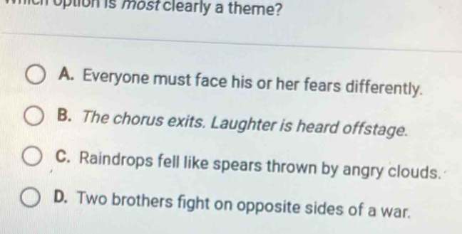 option is most clearly a theme?
A. Everyone must face his or her fears differently.
B. The chorus exits. Laughter is heard offstage.
C. Raindrops fell like spears thrown by angry clouds.
D. Two brothers fight on opposite sides of a war.