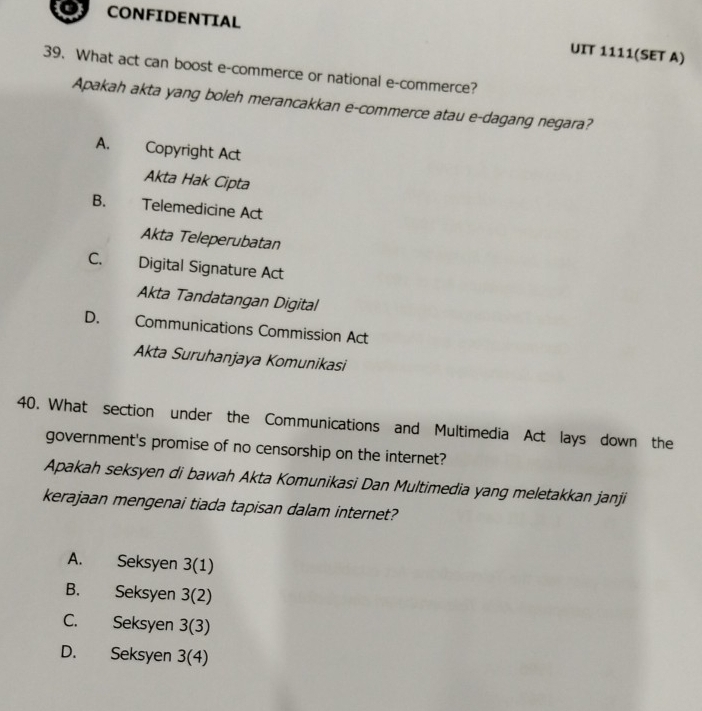 CONFIDENTIAL UIT 1111(SET A)
39. What act can boost e-commerce or national e-commerce?
Apakah akta yang boleh merancakkan e-commerce atau e-dagang negara?
A. Copyright Act
Akta Hak Cipta
B. Telemedicine Act
Akta Teleperubatan
C. Digital Signature Act
Akta Tandatangan Digital
D. Communications Commission Act
Akta Suruhanjaya Komunikasi
40. What section under the Communications and Multimedia Act lays down the
government's promise of no censorship on the internet?
Apakah seksyen di bawah Akta Komunikasi Dan Multimedia yang meletakkan janji
kerajaan mengenai tiada tapisan dalam internet?
A. Seksyen 3(1)
B. Seksyen 3(2)
C. Seksyen 3(3)
D. Seksyen 3(4)