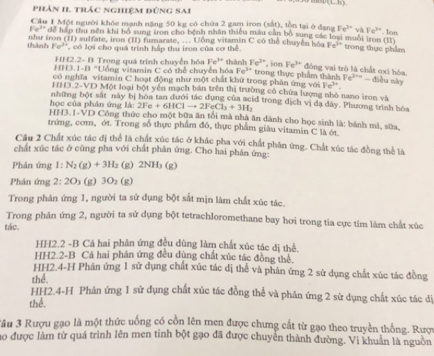 (L,h).
phản II. trác nghiệm đúng Sai
Cầu 1 Một người khỏc mạnh nặng 50 kg có chứa 2 gam iron (sắt), tồn tại ở dạng Fe^(2+) và Fe^(3+). Ion
Fe^(2+) dễ hập thu nên khi bổ sung iron cho bệnh nhân thiếu máu cần bố sung các loại muối iron cỉ
như iron (II) sulfate, iron (II) fumarate, ... Uống vitamin C có thể chuyển k Fe^(3+) trong thực phẩm
thành Fe^(2+) , có lợi cho quá trình hấp thu iron của cơ thể.
HH2.2- B Trọng quá trình chuyển hóa Fe^(3+) thành Fe^(2+) , ion Fe^(3+) đóng vai trò là chất oxi hóa.
HH3.1-B "Uống vitamin C có thể chuyển hóa Fe^(3+) trong thực phẩm thành Fe^2 *'' - điều này
có nghĩa vitamin C hoạt động như một chất khử trong phân ứng với Fe^(3+)
HH3.2-VD Một loại bột yền mạch bán trên thị trường có chứa lượng nhỏ nano iron và
những bột sắt này bị hòa tan dưới tác dụng của acid trong dịch vị da dây. Phương trình hóa
học của phản ứng A:2Fe+6HClto 2FeCl_3+3H_2
HH3.1-VD Công thức cho một bữa ăn tối mà nhà ăn dành cho học sinh là: bánh mì, sữa,
trứng, cơm, ớt. Trong số thực phẩm đó, thực phẩm giàu vitamin C là ớt.
Cầu 2 Chất xúc tác dị thể là chất xúc tác ở khác pha với chất phản ứng. Chất xúc tác đồng thể là
chất xúc tác ở cùng pha với chất phản ứng. Cho hai phản ứng:
Phản ứng 1: N_2(g)+3H_2 (g) 2NH_3(g)
Phản ứng 2:20 (g) 3O_2 (g)
Trong phản ứng 1, người ta sử dụng bột sắt mịn làm chất xúc tác.
Trong phản ứng 2, người ta sử dụng bột tetrachloromethane bay hơi trong tia cực tím làm chất xúc
tác.
HH2.2 -B Cả hai phản ứng đều dùng làm chất xúc tác dị thể.
HH2.2-B Cả hai phản ứng đều dùng chất xúc tác đồng thể.
HH2.4-H Phản ứng 1 sử dụng chất xúc tác dị thể và phản ứng 2 sử dụng chất xúc tác đồng
thể.
HH2.4-H Phản ứng 1 sử dụng chất xúc tác đồng thể và phản ứng 2 sử dụng chất xúc tác dị
thể.
Jâu 3 Rượu gạo là một thức uống có cồn lên men được chưng cất từ gạo theo truyền thống. Rược
ao được làm từ quá trình lên men tinh bột gạo đã được chuyên thành đường. Vi khuẩn là nguồn