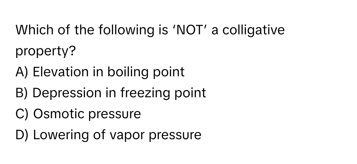 Which of the following is ‘NOT’ a colligative property?

A) Elevation in boiling point
B) Depression in freezing point
C) Osmotic pressure
D) Lowering of vapor pressure