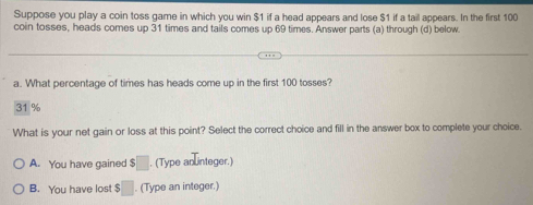 Suppose you play a coin toss game in which you win $1 if a head appears and lose $1 if a tail appears. In the first 100
coin tosses, heads comes up 31 times and tails comes up 69 times. Answer parts (a) through (d) below
a. What percentage of times has heads come up in the first 100 tosses?
31 %
What is your net gain or loss at this point? Select the correct choice and fill in the answer box to complete your choice.
A. You have gained $ □ (Type an integer.)
B. You have lost $□. (Type an integer.)