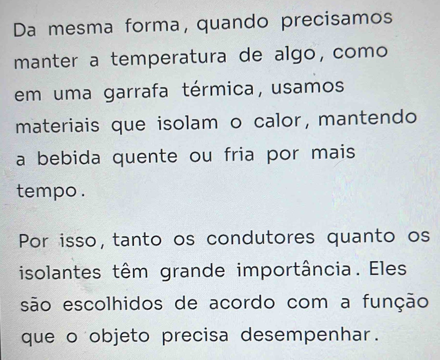 Da mesma forma, quando precisamos 
manter a temperatura de algo, como 
em uma garrafa térmica, usamos 
materiais que isolam o calor, mantendo 
a bebida quente ou fria por mais 
tempo . 
Por isso, tanto os condutores quanto os 
isolantes têm grande importância. Eles 
são escolhidos de acordo com a função 
que o objeto precisa desempenhar.