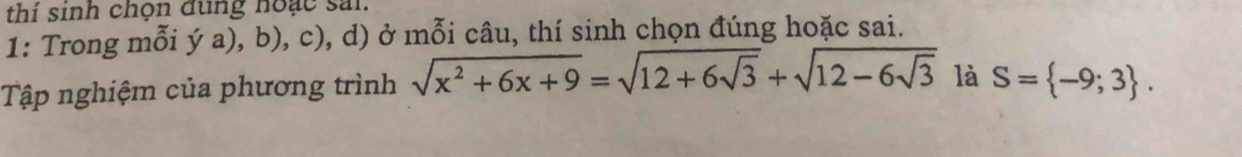 thí sinh chọn đung hoạc sai. 
1: Trong mỗi ý a), b), c), d) ở mỗi câu, thí sinh chọn đúng hoặc sai. 
Tập nghiệm của phương trình sqrt(x^2+6x+9)=sqrt(12+6sqrt 3)+sqrt(12-6sqrt 3) là S= -9;3.