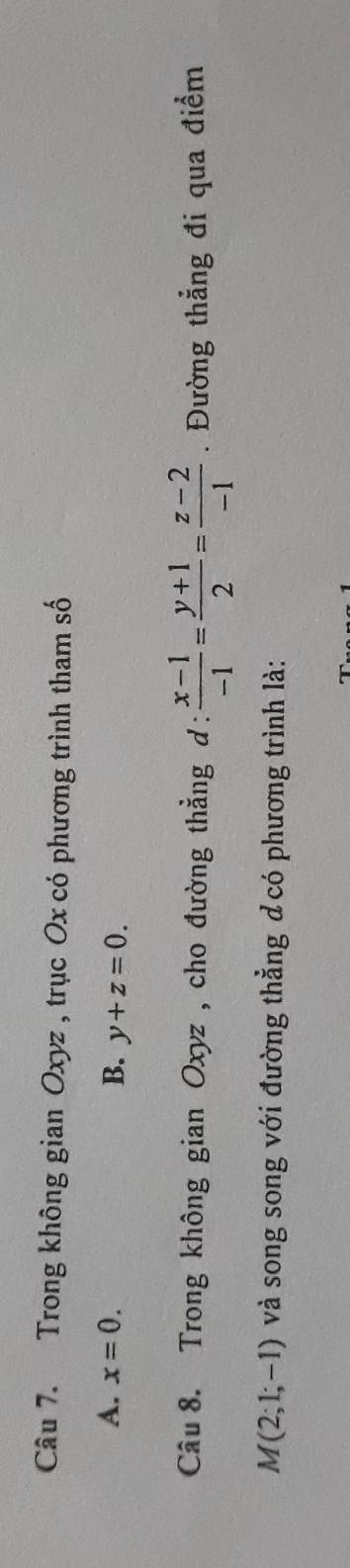 Trong không gian Oxyz , trục Ox có phương trình tham số
A. x=0. B. y+z=0. 
Câu 8. Trong không gian Oxyz , cho đường thẳng d:  (x-1)/-1 = (y+1)/2 = (z-2)/-1 . Đường thẳng đi qua điểm
M(2;1;-1) và song song với đường thẳng dcó phương trình là: