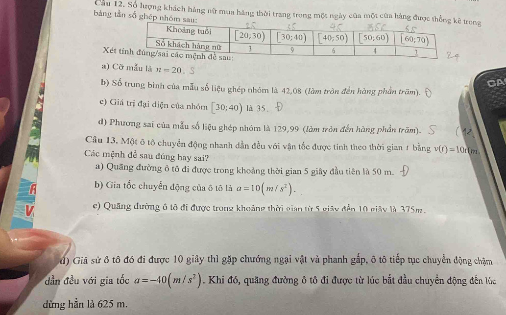 Cầu 12. Số lượng khách hàng nữ mua hàng thời trang trong một ngày của một cửa hàng được t trong
bảng tần số ghép nhóm
Xét 
a) Cỡ mẫu là n=20
CA
b) Số trung bình của mẫu số liệu ghép nhóm là 42,08 (làm tròn đến hàng phần trăm).
c) Giá trị đại diện của nhóm [30;40) là 35.
d) Phương sai của mẫu số liệu ghép nhóm là 129,99 (làm tròn đến hàng phần trăm).
Câu 13. Một ô tô chuyền động nhanh dần đều với vận tốc được tính theo thời gian / bằng v(t)=10t (m
Các mệnh đề sau đúng hay sai?
a) Quãng đường ô tô đi được trong khoảng thời gian 5 giây đầu tiên là 50 m.
b) Gia tốc chuyển động của ô tô là a=10(m/s^2).
c) Quãng đường ô tô đi được trong khoảng thời gian từ 5 giây đến 10 giây là 375m.
d) Giả sử ô tô đó đi được 10 giây thì gặp chướng ngại vật và phanh gấp, ô tô tiếp tục chuyển động chậm
dần đều với gia tốc a=-40(m/s^2). Khi đó, quãng đường ô tô đi được từ lúc bắt đầu chuyển động đến lúc
dừng hẳn là 625 m.