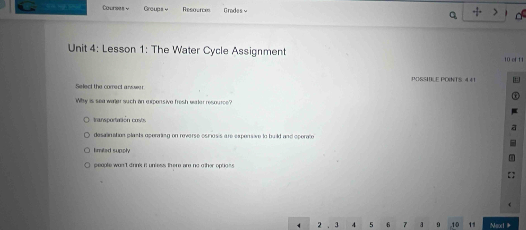 eer Courses v Groups Resources Grades√ Q
Unit 4: Lesson 1: The Water Cycle Assignment 10 of 11
POSSIBLE POINTS 4 41
Select the correct answer.
Why is sea water such an expensive fresh water resource?
transportatión costs
desalination plants operating on reverse osmosis are expensive to build and operate
limited supply
people won't drink it unless there are no other options
2 、 3 4 5 6 7 8 9 10 11 Next