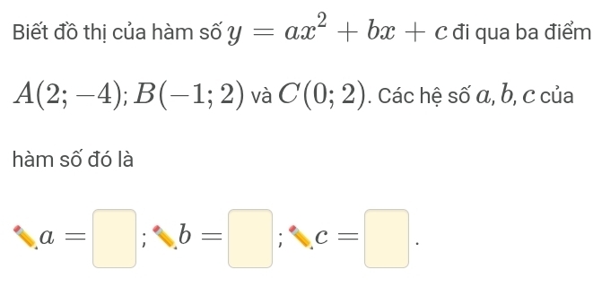 Biết đồ thị của hàm số y=ax^2+bx+c đi qua ba điểm
A(2;-4); B(-1;2) và C(0;2). Các hệ số α, b, c của 
hàm số đó là
a=□; b=□; c=□.