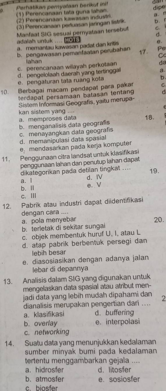 Perhatikan pernyataan berikut ini! dan
dipe
(1) Perencanaan tata guna lahan.
(2) Perencanaan kawasan industri. a. n
(3) Perencanaan perluasan jaringan listrik. b.r
Manfaat SIG sesuai pernyataan tersebut c. i
d.
adalah untuk .... HOTS
a. memantau kawasan padat dan kritis e.
b. pengawasan pemanfaatan perubahan 17. Pe
C
lahan
c. perencanaan wilayah perkotaan
da
d. pengelolaah daerah yang tertinggal
a.
e. pengaturan tata ruang kota
b.
10. Berbagai macam pendapat para pakar C
terdapat persamaan batasan tentang d
Sistem Informasi Geografis, yaitu merupa-
F 
kan sistem yang ....
a. memproses data 18.
b. menganalisis data geografis
c. menayangkan data geografis
d. memanipulasi data spasial
e. mendasarkan pada kerja komputer
11. Penggunaan citra landsat untuk klasifikasi
penggunaan lahan dan penutup lahan dapat
dikategorikan pada detilan tingkat .... 19.
a. l d. I
b. Ⅱ e. V
c. Ⅲ
12. Pabrik atau industri dapat diidentifikasi
dengan cara ....
a. pola menyebar 20.
b. terletak di sekitar sungai
c. objek membentuk huruf U, I, atau L
d. atap pabrik berbentuk persegi dan
lebih besar
e. diasosiasikan dengan adanya jalan
lebar di depannya
13. Analisis dalam SIG yang digunakan untuk
mengelaskan data spasial atau atribut men-
jadi data yang lebih mudah dipahami dan 2
dianalisis merupakan pengertian dari ....
a. klasifikasi d. buffering
b.overlay e. interpolasi
c. networking
14. Suatu data yang menunjukkan kedalaman
sumber minyak bumi pada kedalaman
tertentu menggambarkan gejala ....
a. hidrosfer d.litosfer
b. atmosfer e. sosiosfer
c. biosfer