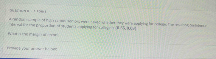 ·1 POINT 
A random sample of high school seniors were asked whether they were applying for college. The resulting confidence 
interval for the proportion of students applying for college is (0.65,0.69). 
What is the margin of error? 
Provide your answer below: