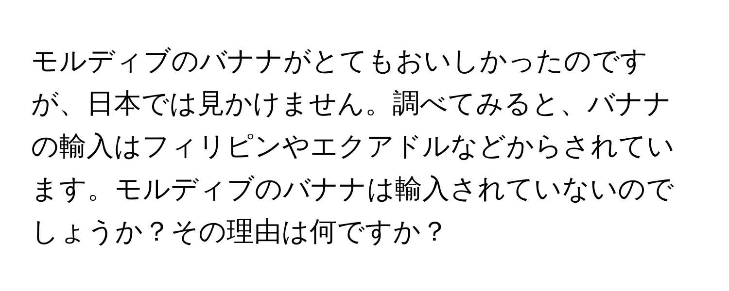 モルディブのバナナがとてもおいしかったのですが、日本では見かけません。調べてみると、バナナの輸入はフィリピンやエクアドルなどからされています。モルディブのバナナは輸入されていないのでしょうか？その理由は何ですか？