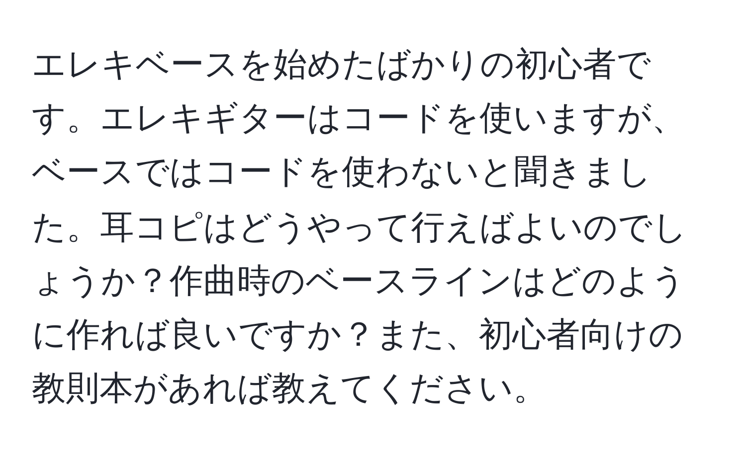 エレキベースを始めたばかりの初心者です。エレキギターはコードを使いますが、ベースではコードを使わないと聞きました。耳コピはどうやって行えばよいのでしょうか？作曲時のベースラインはどのように作れば良いですか？また、初心者向けの教則本があれば教えてください。