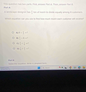 This question has two parts. First, answer Part A. Then, answer Part B.
Part A
A landscape designer has  4/5  ton of mulch to divide equally among 8 customers.
Which equation can you use to find how much mulch each customer will receive?
A) 8/  4/5 =
B)  4/5 +8=
C)  4/5 /  1/8 =
D]  1/8 /  4/5 =
Part B
Solve the equation. Write in simplest form.
=d te b Q Seasn