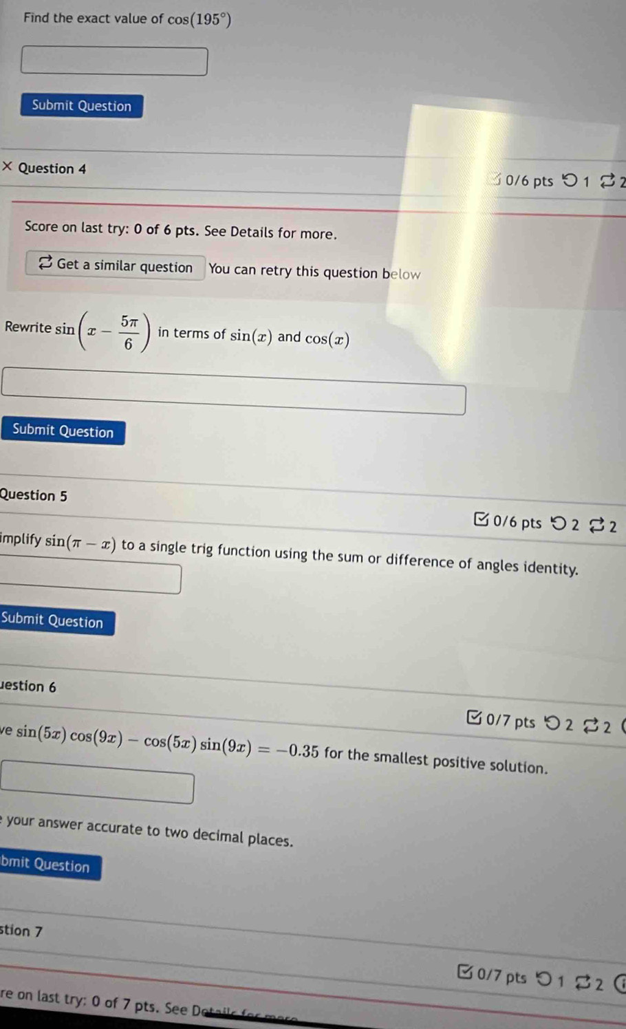 Find the exact value of cos (195°)
Submit Question 
× Question 4 3 0/6 pts 1 % 
Score on last try: 0 of 6 pts. See Details for more. 
Get a similar question You can retry this question below 
Rewrite sin (x- 5π /6 ) in terms of sin (x) and cos (x)
Submit Question 
Question 5 C 0/6 pts O225 32 
implify sin (π -x) to a single trig function using the sum or difference of angles identity. 
Submit Question 
estion 6 
0/7 pts O2leftharpoons 2 
ve sin (5x)cos (9x)-cos (5x)sin (9x)=-0.35 for the smallest positive solution. 
e your answer accurate to two decimal places. 
bmit Question 
_ 
stion 7 
__B0/7pts つ1 $2 
re on last try: 0 of 7 pts. See Dotails f