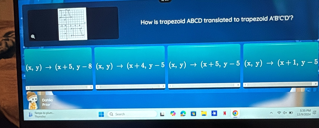 How is trapezoid ABCD translated to trapezoid A’B’C’D’?
(x,y)to (x+5, y-8(x,y)to (x+4,y-5(x,y)to (x+5,y-5(x,y)to ( (x+1,y-5
Dahlia
Prior
Temps to plum.... 5:35 PM
Thursdary Search 12/9/2024