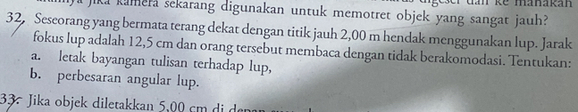 ke mänakan 
Jika kamera sekarang digunakan untuk memotret objek yang sangat jauh? 
32, Seseorang yang bermata terang dekat dengan titik jauh 2,00 m hendak menggunakan lup. Jarak 
fokus lup adalah 12,5 cm dan orang tersebut membaca dengan tidak berakomodasi. Tentukan: 
a. letak bayangan tulisan terhadap lup, 
b. perbesaran angular lup. 
33. Jika objek diletakkan 5,00 cm di depa