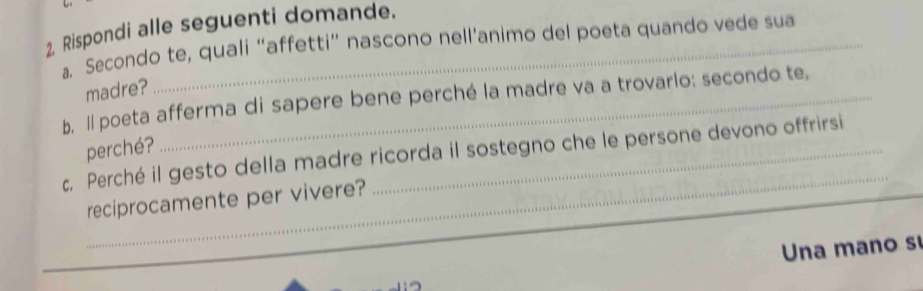 Rispondi alle seguenti domande.
a. Secondo te, quali “affetti” nascono nell’animo del poeta quando vede sua
madre?
b. Il poeta afferma di sapere bene perché la madre va a trovarlo: secondo te,
_
c, Perché il gesto della madre ricorda il sostegno che le persone devono offrirsi perché?
reciprocamente per vivere?
Una mano s