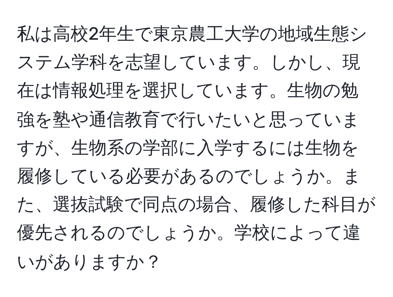 私は高校2年生で東京農工大学の地域生態システム学科を志望しています。しかし、現在は情報処理を選択しています。生物の勉強を塾や通信教育で行いたいと思っていますが、生物系の学部に入学するには生物を履修している必要があるのでしょうか。また、選抜試験で同点の場合、履修した科目が優先されるのでしょうか。学校によって違いがありますか？