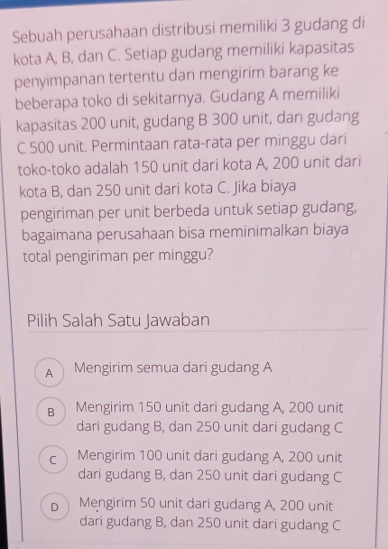 Sebuah perusahaan distribusi memiliki 3 gudang di
kota A, B, dan C. Setiap gudang memiliki kapasitas
penyimpanan tertentu dan mengirim barang ke
beberapa toko di sekitarnya. Gudang A memiliki
kapasitas 200 unit, gudang B 300 unit, dan gudang
C 500 unit. Permintaan rata-rata per minggu dari
toko-toko adalah 150 unit dari kota A, 200 unit dari
kota B, dan 250 unit dari kota C. Jika biaya
pengiriman per unit berbeda untuk setiap gudang,
bagaimana perusahaan bisa meminimalkan biaya
total pengiriman per minggu?
Pilih Salah Satu Jawaban
A Mengirim semua dari gudang A
B Mengirim 150 unit dari gudang A, 200 unit
dari gudang B, dan 250 unit dari gudang C
c Mengirim 100 unit dari gudang A, 200 unit
dari gudang B, dan 250 unit dari gudang C
b Mengirim 50 unit dari gudang A, 200 unit
dari gudang B, dan 250 unit dari gudang C