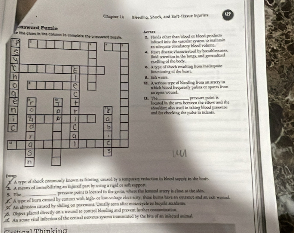 Chapter 14 Bleeding. Shock, and Soft-Tissue Injuries 127
Jssword Puzz le
Se the clues in the column Across
2. Fluids other than blood or blood products
infused into the vascular system to maintain 
an adequate circulatory blood volume.
4. Heart disease characterized by breathlessness,
fluíd retention in the lungs, and generalized
swelling of the body.
B A type of shock resulting from insdequate
functioning of the heart.
8. Sah water.
12. A serions type of bleeding from an artery in
which blood frequently pulses or spurts from 
an open wound.
13. The _pressure point is
located in the arm between the elbow and the 
shoulder; also used in taking blood pressure
and for checking the pulse in infants.
Down
X A rype of shock commonly known as fainting; caused by a temporary reduction in blood supply to the brain.
3. A means of immobilizing an injured part by using a rigid or son support
5. The _pressure point is located in the groin, where the femoral artery is close to the skin.
T. A type of burn caused by contact with high- or low-voltage electricity; these burns have an entrance and an exit wound.
9. An abrasion caused by sliding on pavement. Usually seen after motoreycle or bievele rccidents.
6. Object placed directly on a wound to control bleeding and prevent further conamination.
. An acute viral infection of the central nervous system transmitted by the bite of an infected animal
Critical Thinking