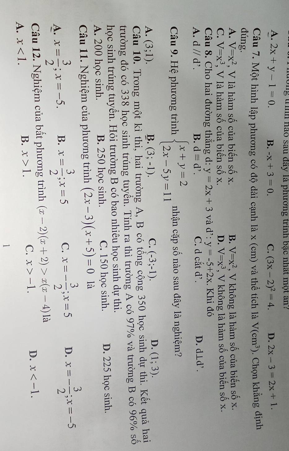 đong trình nào sau đây là phương trình bậc nhất một an?
A. 2x+y-1=0. B. -x+3=0. C. (3x-2)^2=4. D. 2x-3=2x+1.
Câu 7. Một hình lập phương có độ dài cạnh là x (cm) và thể tích là V(cm^3). Chọn khẳng định
đúng. V=x^2 , V không là hàm số của biến số x.
A. V=x^2 , V là hàm số của biến số x. B.
C. V=x^3 , V là hàm số của biến số x. D. V=x^3 *, V không là hàm số của biến số x.
Câu 8. Cho hai đường thắng d: y=2x+3 và d^,:y=-5+2x. Khi đó
A. dparallel d^,. B. dequiv d^,. C. d cắt d’. D. d⊥d².
Câu 9. Hệ phương trình beginarrayl x+y=2 2x-5y=11endarray. nhận cặp số nào sau đây là nghiệm?
C.
A. (3;1). B. (3;-1). (-3;-1).
D. (1;3).
Câu 10. Trong một kì thi, hai trường A, B có tổng cộng 350 học sinh dự thi. Kết quả hai
trường đó có 338 học sinh trúng tuyển. Tính ra thì trường A có 97% và trường B có 96% số
học sinh trúng tuyển. Hỏi trường B có bao nhiêu học sinh dự thi.
A. 200 học sinh. B. 250 học sinh. C. 150 học sinh. D. 225 học sinh.
Câu 11. Nghiệm của phương trình (2x-3)(x+5)=0 là
A. x= 3/2 ;x=-5. B. x= 3/2 ;x=5 C. x=- 3/2 ;x=5 D. x=- 3/2 ;x=-5
Câu 12. Nghiệm của bất phương trình (x-2)(x+2)>x(x-4)1
A. x<1. B. x>1. C. x>-1.
D. x
1