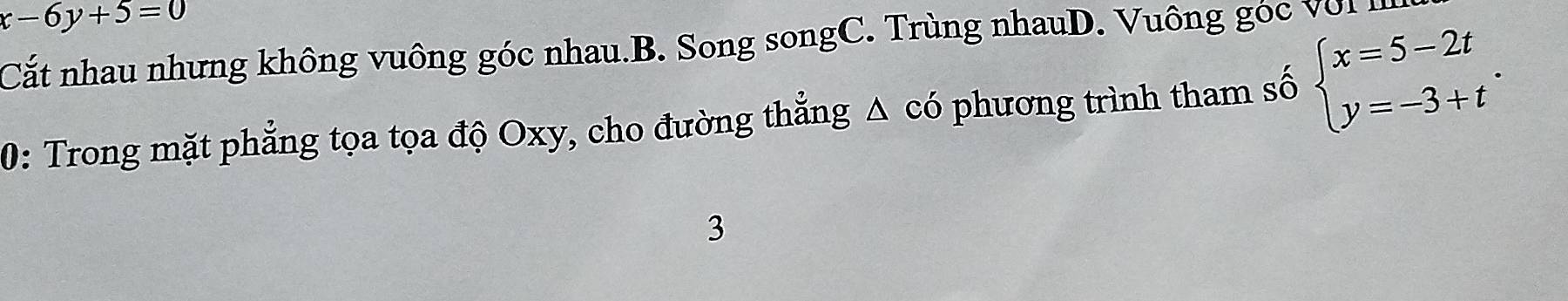 x-6y+5=0
Cắt nhau nhưng không vuông góc nhau.B. Song songC. Trùng nhauD. Vuông góc vớI I
0: Trong mặt phẳng tọa tọa độ Oxy, cho đường thẳng △ có phương trình tham số beginarrayl x=5-2t y=-3+tendarray.. 
3