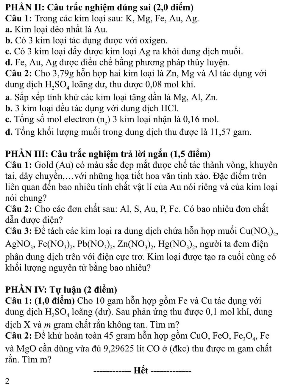 PHÀN II: Câu trắc nghiệm đúng sai (2,0 điểm)
Câu 1: Trong các kim loại sau: K, Mg, Fe, Au, Ag.
a. Kim loại dẻo nhất là Au.
b. Có 3 kim loại tác dụng được với oxigen.
c. Có 3 kim loại đầy được kim loại Ag ra khỏi dung dịch muối.
d. Fe, Au, Ag được điều chế bằng phương pháp thủy luyện.
Câu 2: Cho 3,79g hỗn hợp hai kim loại là Zn, Mg và Al tác dụng với
dung dịch H_2SO_4 loãng dư, thu được 0,08 mol khí.
a. Sắp xếp tính khử các kim loại tăng dần là Mg, Al, Zn.
b. 3 kim loại đều tác dụng với dung dịch HCl.
c. Tổng số mol electron (n_e) 3 kim loại nhận là 0,16 mol.
d. Tổng khối lượng muối trong dung dịch thu được là 11,57 gam.
PHÀN III: Câu trắc nghiệm trả lời ngắn (1,5 điểm)
Câu 1: Gold (Au) có màu sắc đẹp mắt được chế tác thành vòng, khuyên
tai, dây chuyền,.với những họa tiết hoa văn tinh xảo. Đặc điểm trên
liên quan đến bao nhiêu tính chất vật lí của Au nói riêng và của kim loại
nói chung?
Câu 2: Cho các đơn chất sau: Al, S, Au, P, Fe. Có bao nhiêu đơn chất
dẫn được điện?
Câu 3: Để tách các kim loại ra dung dịch chứa hỗn hợp muối Cu(NO_3)_2,
A gNO_3,Fe(NO_3)_2,Pb(NO_3)_2,Zn(NO_3)_2,Hg(NO_3)_2 , người ta đem điện
phân dung dịch trên với điện cực trơ. Kim loại được tạo ra cuối cùng có
khối lượng nguyên tử bằng bao nhiêu?
PHÀN IV: Tự luận (2 điểm)
Câu 1: (1,0 điểm) Cho 10 gam hỗn hợp gồm Fe và Cu tác dụng với
dung djch H_2SO_4 loãng (dư). Sau phản ứng thu được 0,1 mol khí, dung
dịch X và m gram chất rắn không tan. Tìm m?
Câu 2: Để khử hoàn toàn 45 gram hỗn hợp gồm CuO, 1 FeO,Fe_3O_4 , Fe
và MgO cần dùng vừa đủ 9,29625 lít CO ở (đkc) thu được m gam chất
rắn. Tìm m?
_Hết_
2