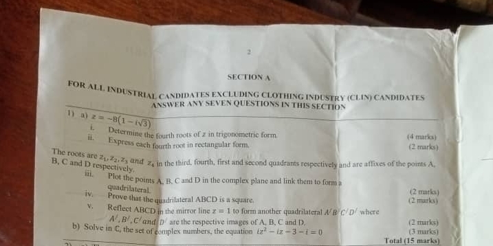 FOR ALL INDUSTRIAL CANDIDATES EXCLUDING CLOTHING INDUSTRY (CLIN) CANDIDATES 
ANSWER ANY SEVEN QUESTIONS IN THIS SECTION 
1) a) z=-8(1-isqrt(3))
1. Determine the fourth roots of 2 in trigonometric form (4 marks) 
ii. Express each fourth root in rectangular form. (2 marks) 
The roots are z_1, z_2, z_3 and z_4 in the third, fourth, first and second quadrants respectively and are affixes of the points A,
B, C and D respectively. 
iii. Plot the points A. B. C and D in the complex plane and link them to form a 
quadrilateral 
(2 marks) 
iv. Prove that the quadrilateral ABCD is a square. (2 marks) 
v. Reflect ABCD in the mirror line z=1 to form another quadrilateral A/ B (^4 D/ where
A', B', C' and D^2 are the respective images of A. B, C and D. (2 marks) 
b) Solve in C, the set of complex numbers, the equation iz^2-iz-3-i=0 (3 marks) 
Total (15 marks)