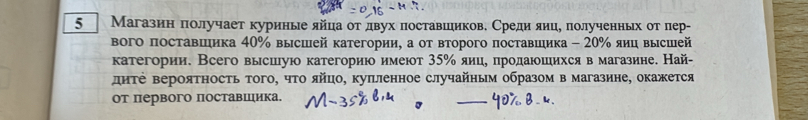 5 Магазин πолучает куриные яйца от двух πоставшеиков. Средияиц, πолученньх отπлер- 
вого поставΙшика 40% высшей категории, а от второго поставшика - 20% яиц высшей 
категории. Всего высшую категориюо имеют 35% яице πηродаюошιихся в магазине. Най- 
диΤе вероятность того, что яйцо, куπленное случайньм образом в магазине, окажется 
от первого поставшика.